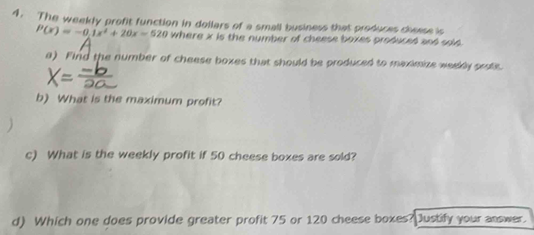 The weekly profit function in dollars of a small business that produces cheese is
P(x)=-0.1x^2+20x=520 where x is the number of cheese boxes produceó anó sold 
a) Find the number of cheese boxes that should be produced to maximize weekly orote. 
b) What is the maximum profit? 
c) What is the weekly profit if 50 cheese boxes are sold? 
d) Which one does provide greater profit 75 or 120 cheese boxes?Dustify your answer.