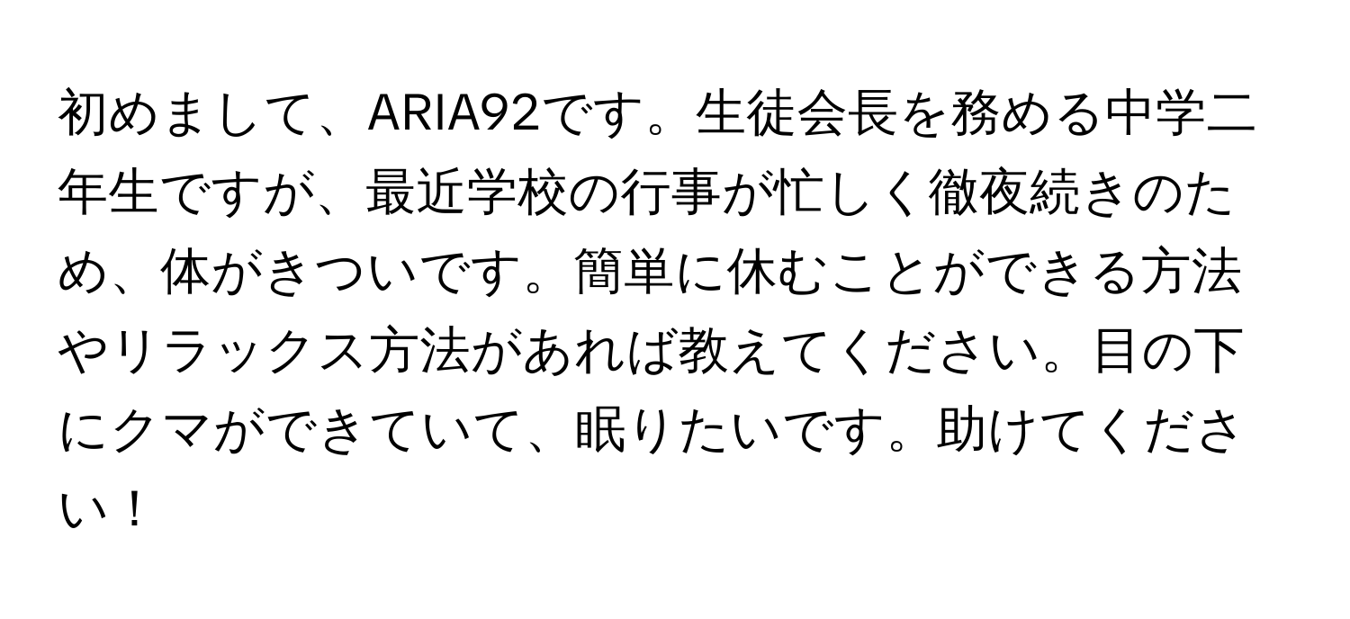 初めまして、ARIA92です。生徒会長を務める中学二年生ですが、最近学校の行事が忙しく徹夜続きのため、体がきついです。簡単に休むことができる方法やリラックス方法があれば教えてください。目の下にクマができていて、眠りたいです。助けてください！