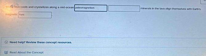 Whh e lava cools and crystallizes along a mid-ocean paleomagnetism minerals in the lava align themselves with Earth's 
magnetic feld 
Need help? Review these concept resources. 
Read About the Concept