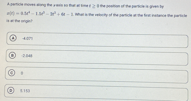 A particle moves along the x axis so that at time t≥ 0 the position of the particle is given by
x(t)=0.5t^4-1.5t^3-2t^2+6t-1. What is the velocity of the particle at the first instance the particle
is at the origin?
A -4.071
B) -2.048
c) 10
D 5.153