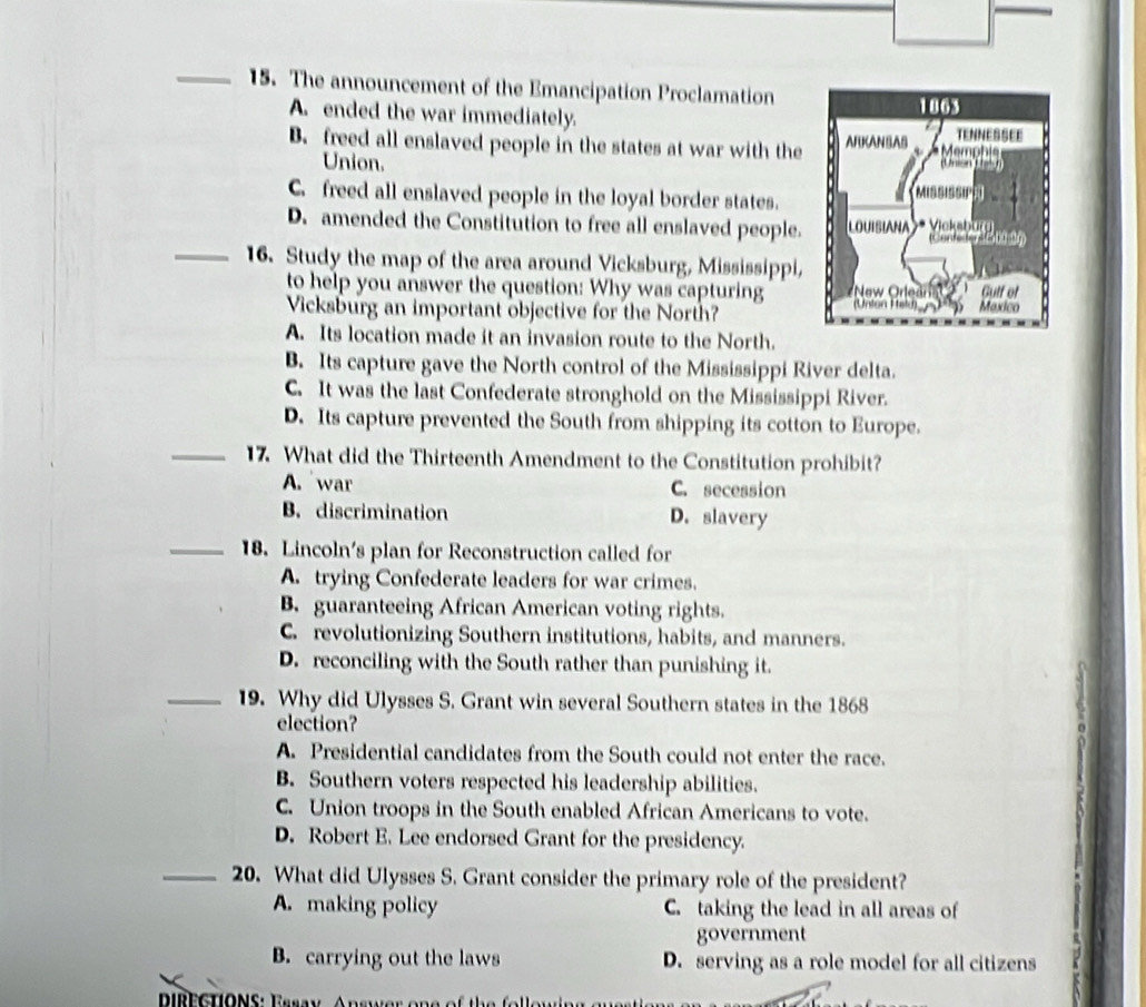 The announcement of the Emancipation Proclamation
A. ended the war immediately.
B. freed all enslaved people in the states at war with the
Union.
C. freed all enslaved people in the loyal border states.
_
D. amended the Constitution to free all enslaved people.
16. Study the map of the area around Vicksburg, Mississippi,
to help you answer the question: Why was capturing
Vicksburg an important objective for the North?
A. Its location made it an invasion route to the North.
B. Its capture gave the North control of the Mississippi River delta.
C. It was the last Confederate stronghold on the Mississippi River.
D. Its capture prevented the South from shipping its cotton to Europe.
_17. What did the Thirteenth Amendment to the Constitution prohibit?
A. war C. secession
B. discrimination D. slavery
_18. Lincoln's plan for Reconstruction called for
A. trying Confederate leaders for war crimes.
B. guaranteeing African American voting rights.
C. revolutionizing Southern institutions, habits, and manners.
D. reconciling with the South rather than punishing it.
_19. Why did Ulysses S. Grant win several Southern states in the 1868
election?
A. Presidential candidates from the South could not enter the race.
B. Southern voters respected his leadership abilities.
C. Union troops in the South enabled African Americans to vote.
D. Robert E. Lee endorsed Grant for the presidency.
_20. What did Ulysses S. Grant consider the primary role of the president?
A. making policy C. taking the lead in all areas of
government
B. carrying out the laws D. serving as a role model for all citizens