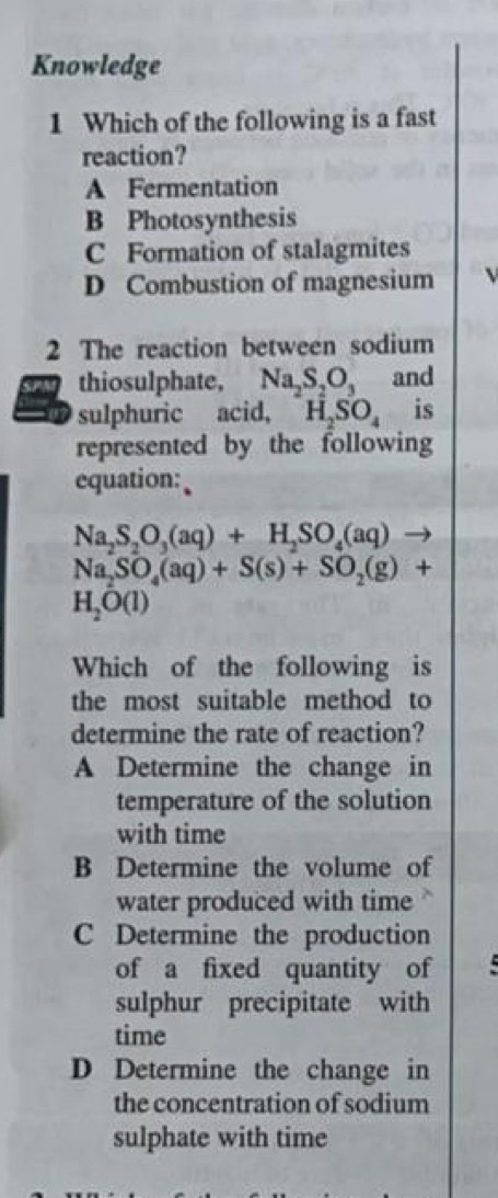 Knowledge
1 Which of the following is a fast
reaction?
A Fermentation
B Photosynthesis
C Formation of stalagmites
D Combustion of magnesium
2 The reaction between sodium
thiosulphate, Na_2S_2O_3 and
sulphuric acid, H_2SO_4 is
represented by the following
equation:
Na_2S_2O_3(aq)+H_2SO_4(aq)to
Na_2SO_4(aq)+S(s)+SO_2(g)+
H_2O(l)
Which of the following is
the most suitable method to
determine the rate of reaction?
A Determine the change in
temperature of the solution
with time
B Determine the volume of
water produced with time
C Determine the production
of a fixed quantity of
sulphur precipitate with
time
D Determine the change in
the concentration of sodium
sulphate with time