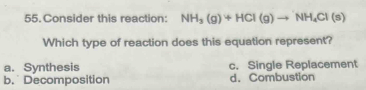 Consider this reaction: NH_3(g)+HCl(g)to NH_4Cl(s)
Which type of reaction does this equation represent?
a. Synthesis c. Single Replacement
b. Decomposition d. Combustion