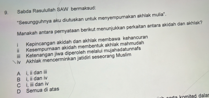 Sabda Rasulullah SAW bermaksud:
“Sesungguhnya aku diutuskan untuk menyempurnakan akhlak mulia”.
Manakah antara pernyataan berikut menunjukkan perkaitan antara akidah dan akhlak?
i Kepincangan akidah dan akhlak membawa kehancuran
ii Kesempurnaan akidah membentuk akhlak mahmudah
iii Ketenangan jiwa diperoleh melalui mujahadatunnafs
 iv Akhlak mencerminkan jatidiri seseorang Muslim
Ai, ii dan iii
Bái, iidan iv
C i, ii dan iv
D Semua di atas
n orta komited dalar