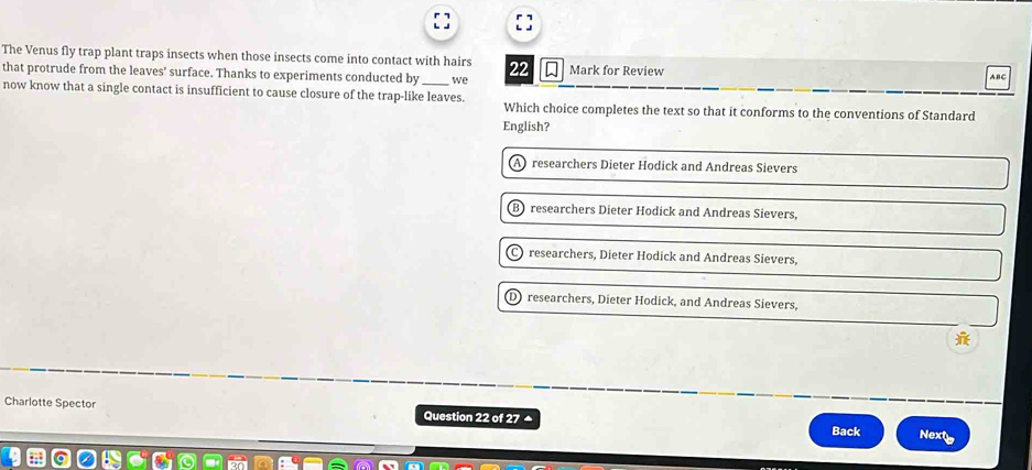 The Venus fly trap plant traps insects when those insects come into contact with hairs 22 Mark for Review
that protrude from the leaves’ surface. Thanks to experiments conducted by we
ABC
now know that a single contact is insufficient to cause closure of the trap-like leaves. Which choice completes the text so that it conforms to the conventions of Standard
English?
) researchers Dieter Hodick and Andreas Sievers
researchers Dieter Hodick and Andreas Sievers,
researchers, Dieter Hodick and Andreas Sievers,
D) researchers, Dieter Hodick, and Andreas Sievers,
Charlotte Spector Question 22 of 27 Next
Back
