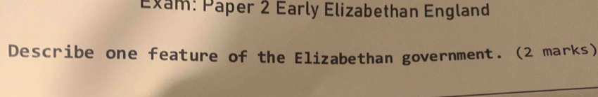 Exam: Paper 2 Early Elizabethan England 
Describe one feature of the Elizabethan government. (2 marks)