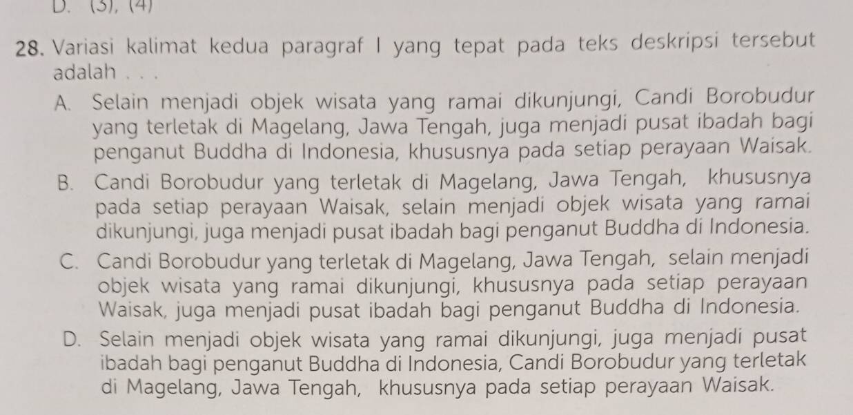 D. (3), (4)
28. Variasi kalimat kedua paragraf I yang tepat pada teks deskripsi tersebut
adalah 、..
A. Selain menjadi objek wisata yang ramai dikunjungi, Candi Borobudur
yang terletak di Magelang, Jawa Tengah, juga menjadi pusat ibadah bagi
penganut Buddha di Indonesia, khususnya pada setiap perayaan Waisak.
B. Candi Borobudur yang terletak di Magelang, Jawa Tengah, khususnya
pada setiap perayaan Waisak, selain menjadi objek wisata yang ramai
dikunjungi, juga menjadi pusat ibadah bagi penganut Buddha di Indonesia.
C. Candi Borobudur yang terletak di Magelang, Jawa Tengah, selain menjadi
objek wisata yang ramai dikunjungi, khususnya pada setiap perayaan
Waisak, juga menjadi pusat ibadah bagi penganut Buddha di Indonesia.
D. Selain menjadi objek wisata yang ramai dikunjungi, juga menjadi pusat
ibadah bagi penganut Buddha di Indonesia, Candi Borobudur yang terletak
di Magelang, Jawa Tengah, khususnya pada setiap perayaan Waisak.