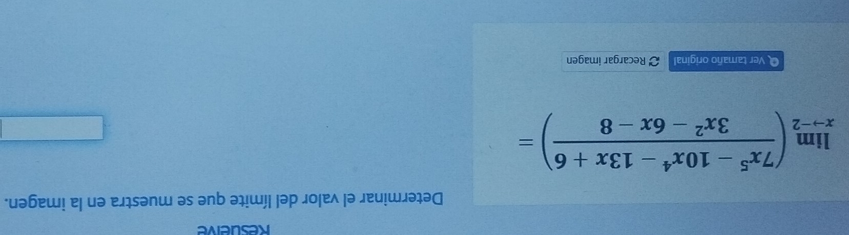 Resueive 
Determinar el valor del límite que se muestra en la imagen.
limlimits _xto -2( (7x^5-10x^4-13x+6)/3x^2-6x-8 )=
O Ver tamaño original Recargar imagen