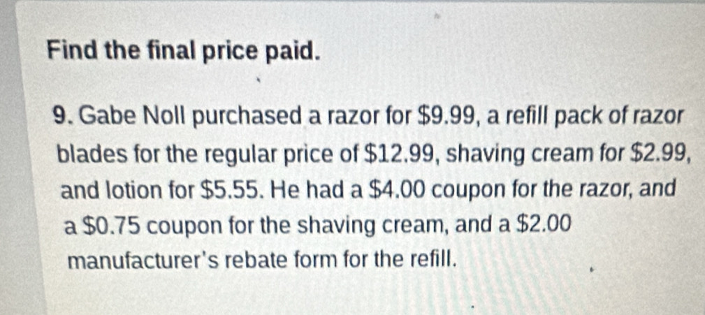 Find the final price paid. 
9. Gabe Noll purchased a razor for $9.99, a refill pack of razor 
blades for the regular price of $12.99, shaving cream for $2.99, 
and lotion for $5.55. He had a $4.00 coupon for the razor, and 
a $0.75 coupon for the shaving cream, and a $2.00
manufacturer's rebate form for the refill.