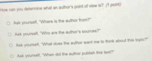 How can you determine what an author's point of view is? (f point)
Ask yourself, "Where is the author from?"
Ask yourself, "Who are the author's sources?"
Ask yourself, "What does the author want me to think about this topic?"
Ask yourself, "When did the author publish this text?"