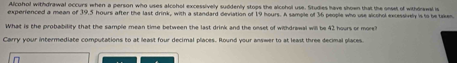 Alcohol withdrawal occurs when a person who uses alcohol excessively suddenly stops the alcohol use. Studies have shown that the onset of withdrawal is 
experienced a mean of 39.5 hours after the last drink, with a standard deviation of 19 hours. A sample of 36 people who use alcohol excessively is to be taken. 
What is the probability that the sample mean time between the last drink and the onset of withdrawal will be 42 hours or more? 
Carry your intermediate computations to at least four decimal places. Round your answer to at least three decimal places.