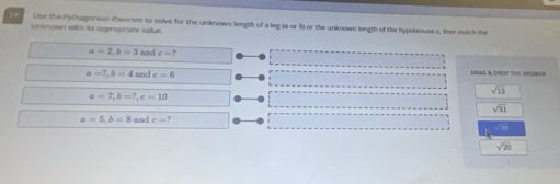 the the Pythagorean theorem to solve for the unknown length of a leg (a or 3 or the unknown length of the hypotenuse c, then mitth the
unknown with its appropriate value.
a=2, b=3 and c=?
a=7, b=4and c=6
ORAG A OROP THE ANSWEr
a=7, b=7, c=10
sqrt(13)
sqrt(51)
a=5, b=8 and e=?
sqrt(20)