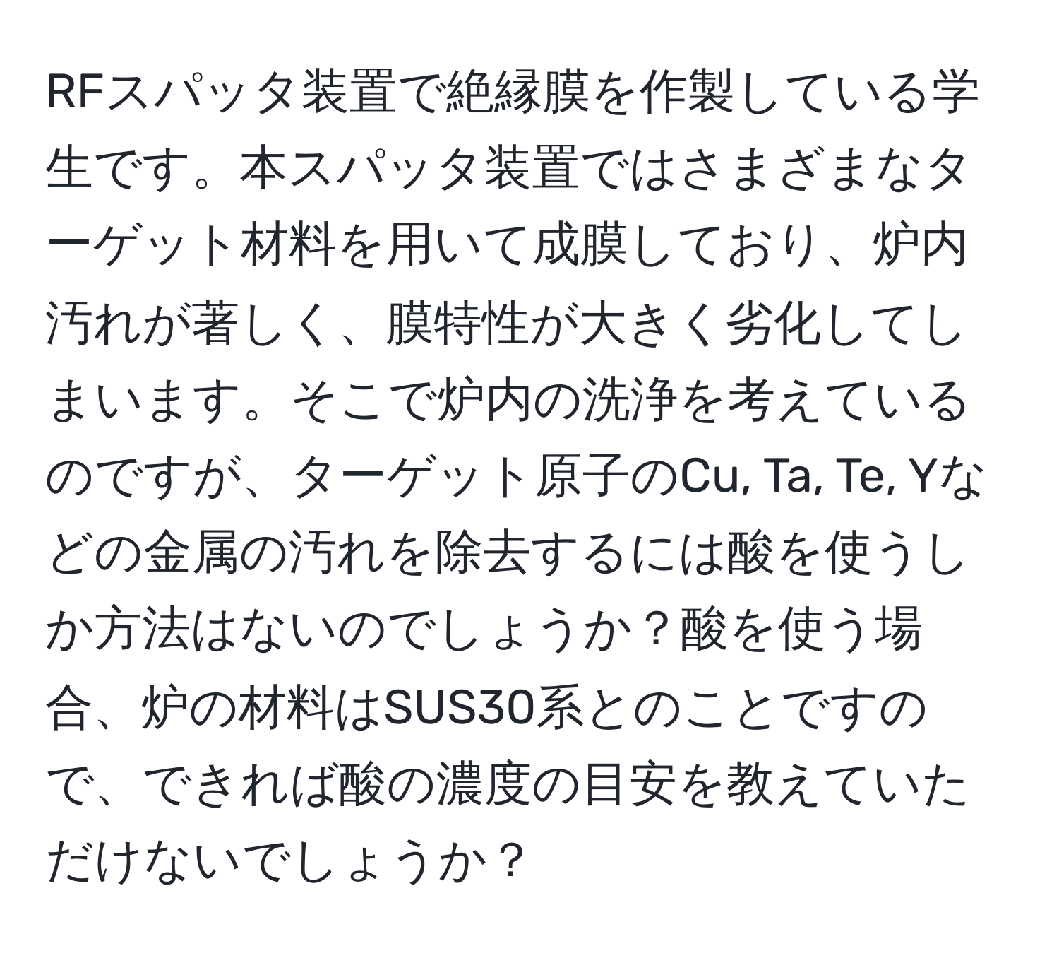 RFスパッタ装置で絶縁膜を作製している学生です。本スパッタ装置ではさまざまなターゲット材料を用いて成膜しており、炉内汚れが著しく、膜特性が大きく劣化してしまいます。そこで炉内の洗浄を考えているのですが、ターゲット原子のCu, Ta, Te, Yなどの金属の汚れを除去するには酸を使うしか方法はないのでしょうか？酸を使う場合、炉の材料はSUS30系とのことですので、できれば酸の濃度の目安を教えていただけないでしょうか？