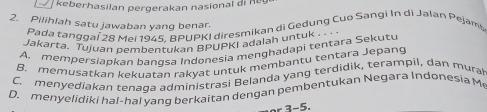 keberhasilan pergerakan nasional di n eg 
2. Pilihlah satu jawaban yang benar.
Pada tanggaï 28 Mei 1945, BPUPKI diresmikan di Gedung Cuo Sangi In di Jalan Pejamb
Jakarta. Tujuan pembentukan BPUPKI adalah untuk . . . .
A. mempersiapkan bangsa Indonesia menghadapi tentara Sekutu
B. memusatkan kekuatan rakyat untuk membantu tentara Jepang
C. menyediakan tenaga administrasi Belanda yang terdidik, terampil, dan murah
D. menyelidiki hal-hal yang berkaitan dengan pembentukan Negara Indonesia Me
r 3-5.