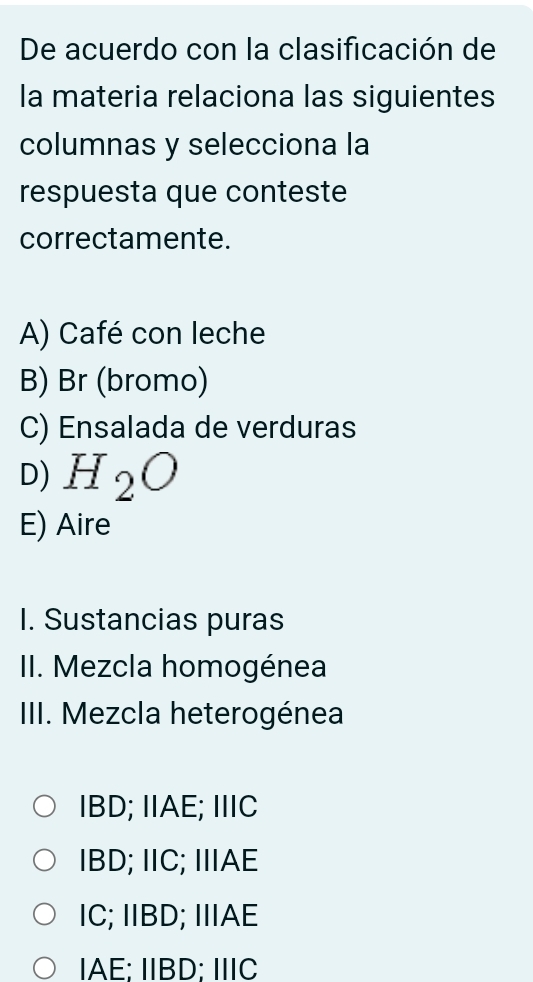 De acuerdo con la clasificación de
la materia relaciona las siguientes
columnas y selecciona la
respuesta que conteste
correctamente.
A) Café con leche
B) Br (bromo)
C) Ensalada de verduras
D) H_2O
E) Aire
I. Sustancias puras
II. Mezcla homogénea
III. Mezcla heterogénea
IBD; IIAE; IIIC
IBD; IIC; IIAE
IC; IIBD; IIAE
IAE; IIBD; IIIC