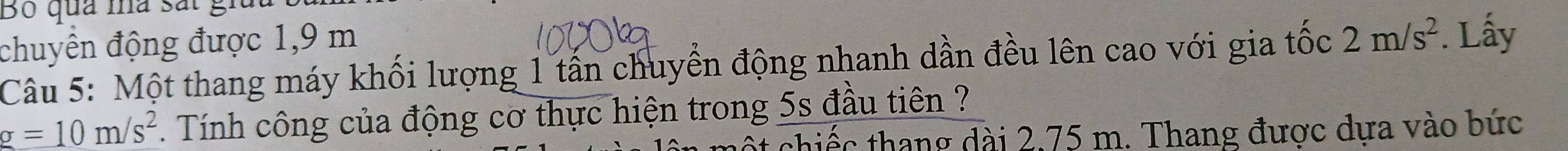 Bộ qua mà sắt g: 
chuyển động được 1,9 m
Câu 5: Một thang máy khối lượng 1 tấn chuyển động nhanh dần đều lên cao với gia tốc 2m/s^2. Lấy
g=10m/s^2. Tính công của động cơ thực hiện trong 5s đầu tiên ? 
chiếc thang dài 2,75 m. Thang được dựa vào bức