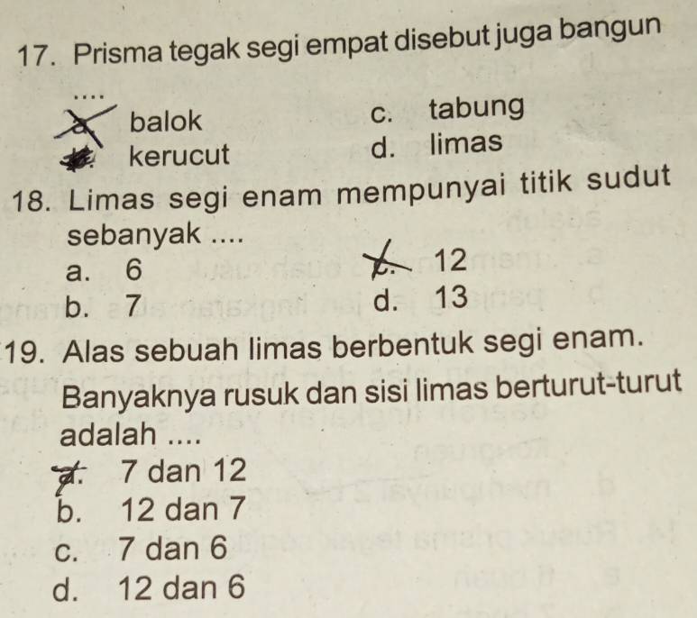 Prisma tegak segi empat disebut juga bangun
balok c. tabung
kerucut d. limas
18. Limas segi enam mempunyai titik sudut
sebanyak ....
a. 6 12
b. 7 d. 13
19. Alas sebuah limas berbentuk segi enam.
Banyaknya rusuk dan sisi limas berturut-turut
adalah ....
7 dan 12
b. 12 dan 7
c. 7 dan 6
d. 12 dan 6