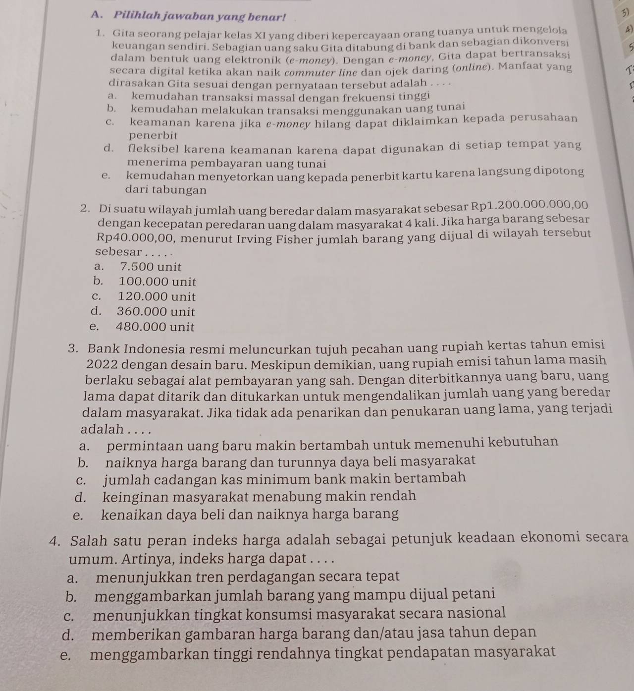 Pilihlah jawaban yang benar!
1. Gita seorang pelajar kelas XI yang diberi kepercayaan orang tuanya untuk mengelola
4)
keuangan sendiri. Sebagian uang saku Gita ditabung di bank dan sebagian dikonversi
5
dalam bentuk uang elektronik (e-moncy). Dengan e-money, Gita dapat bertransaksi
secara digital ketika akan naik commuter line dan ojek daring (online). Manfaat yang
dirasakan Gita sesuai dengan pernyataan tersebut adalah . . . · 1
a. kemudahan transaksi massal dengan frekuensi tinggi
b. kemudahan melakukan transaksi menggunakan uang tunai
c. keamanan karena jika c-moncy hilang dapat diklaimkan kepada perusahaan
penerbit
d. fleksibel karena keamanan karena dapat digunakan di setiap tempat yang
menerima pembayaran uang tunai
e. kemudahan menyetorkan uang kepada penerbit kartu karena langsung dipotong
dari tabungan
2. Di suatu wilayah jumlah uang beredar dalam masyarakat sebesar Rp1.200.000.000,00
dengan kecepatan peredaran uang dalam masyarakat 4 kali. Jika harga barang sebesar
Rp40.000,00, menurut Irving Fisher jumlah barang yang dijual di wilayah tersebut
sebesar . . . . .
a. 7.500 unit
b. 100.000 unit
c. 120.000 unit
d. 360.000 unit
e. 480.000 unit
3. Bank Indonesia resmi meluncurkan tujuh pecahan uang rupiah kertas tahun emisi
2022 dengan desain baru. Meskipun demikian, uang rupiah emisi tahun lama masih
berlaku sebagai alat pembayaran yang sah. Dengan diterbitkannya uang baru, uang
lama dapat ditarik dan ditukarkan untuk mengendalikan jumlah uang yang beredar
dalam masyarakat. Jika tidak ada penarikan dan penukaran uang lama, yang terjadi
adalah . . . .
a. permintaan uang baru makin bertambah untuk memenuhi kebutuhan
b. naiknya harga barang dan turunnya daya beli masyarakat
c. jumlah cadangan kas minimum bank makin bertambah
d. keinginan masyarakat menabung makin rendah
e. kenaikan daya beli dan naiknya harga barang
4. Salah satu peran indeks harga adalah sebagai petunjuk keadaan ekonomi secara
umum. Artinya, indeks harga dapat . . . .
a. menunjukkan tren perdagangan secara tepat
b. menggambarkan jumlah barang yang mampu dijual petani
c. menunjukkan tingkat konsumsi masyarakat secara nasional
d. memberikan gambaran harga barang dan/atau jasa tahun depan
e. menggambarkan tinggi rendahnya tingkat pendapatan masyarakat