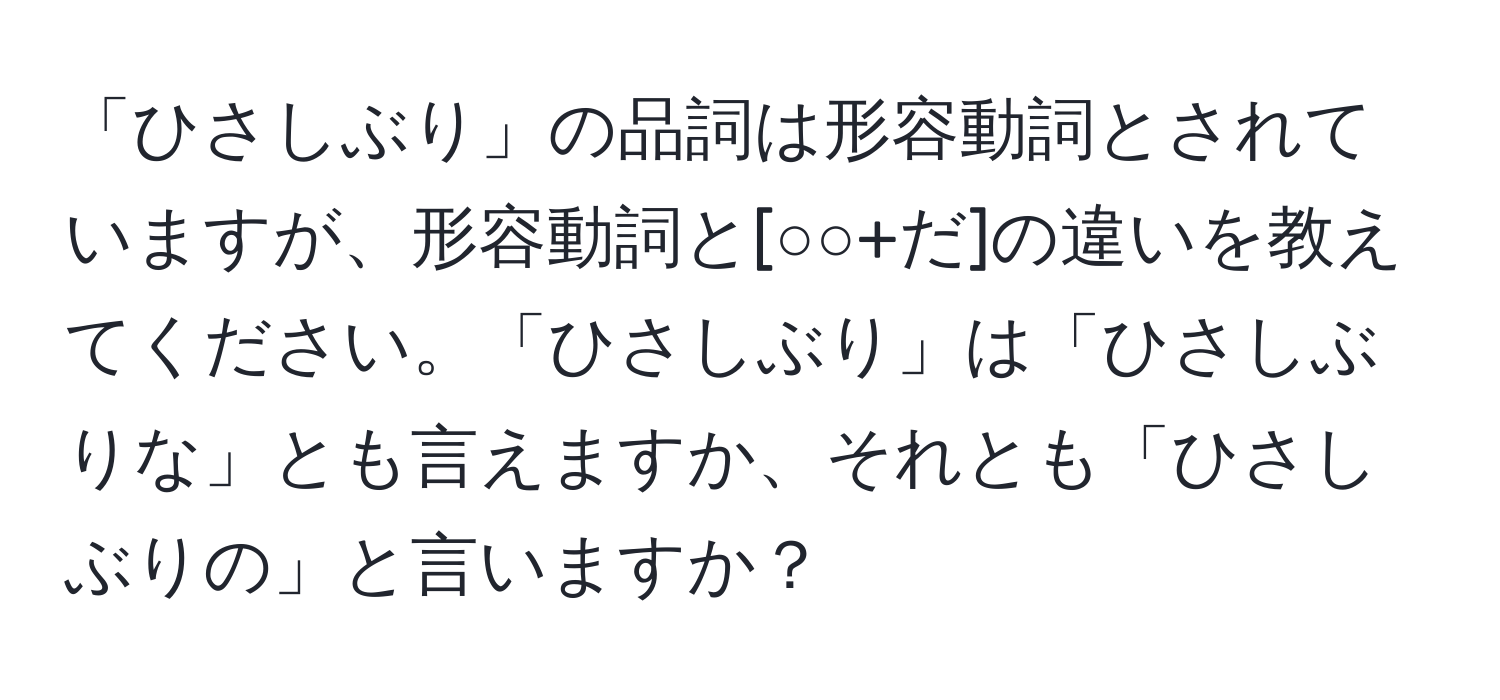 「ひさしぶり」の品詞は形容動詞とされていますが、形容動詞と[○○+だ]の違いを教えてください。「ひさしぶり」は「ひさしぶりな」とも言えますか、それとも「ひさしぶりの」と言いますか？