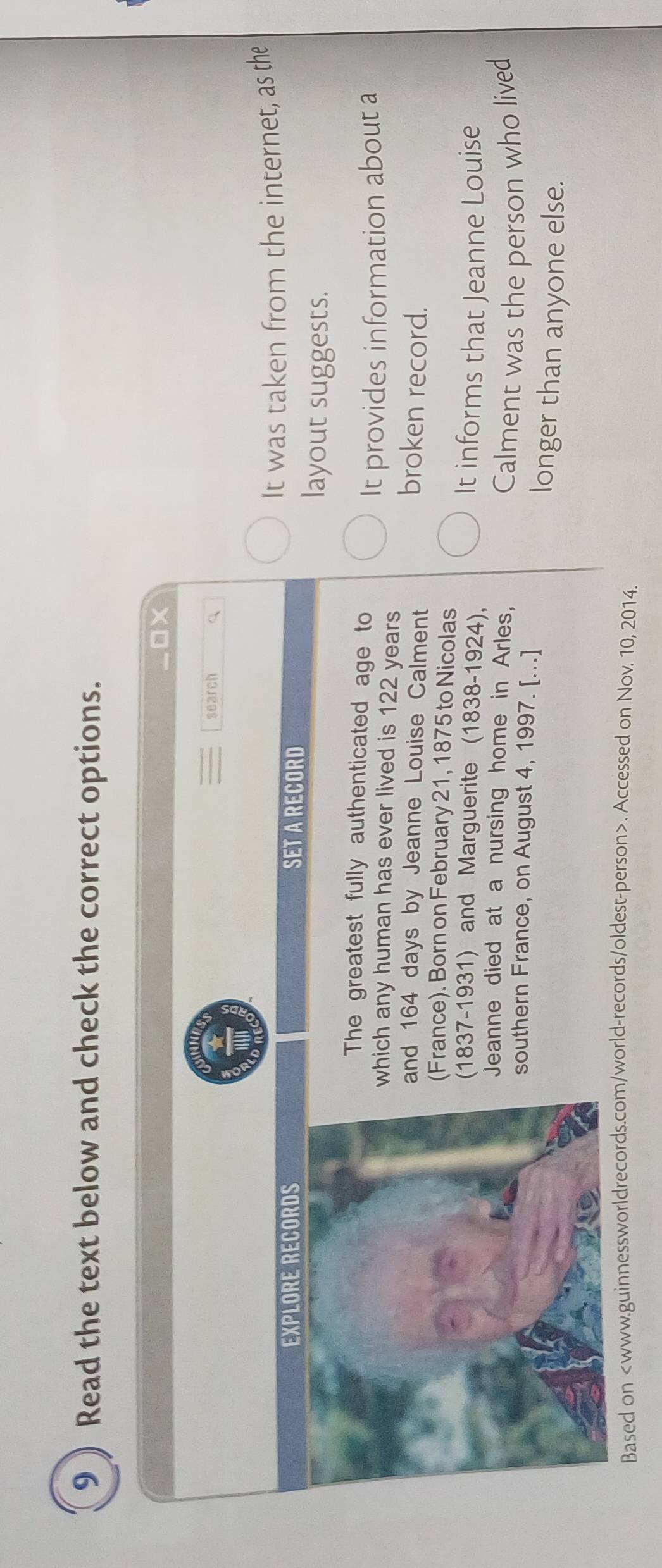 Read the text below and check the correct options. 
Ox 
search a 
EXPLORE RECORDS SET A RECORD It was taken from the internet, as the 
layout suggests. 
The greatest fully authenticated age to 
hich any human has ever lived is 122 years It provides information about a 
and 164 days by Jeanne Louise Calment 
broken record. 
(France). Born on February 21, 1875 to Nicolas 
(1837-1931) and Marguerite (1838-1924), 
It informs that Jeanne Louise 
Jeanne died at a nursing home in Arles, 
Calment was the person who lived 
southern France, on August 4, 1997. [...] 
longer than anyone else. 
Based on. Accessed on Nov. 10, 2014.