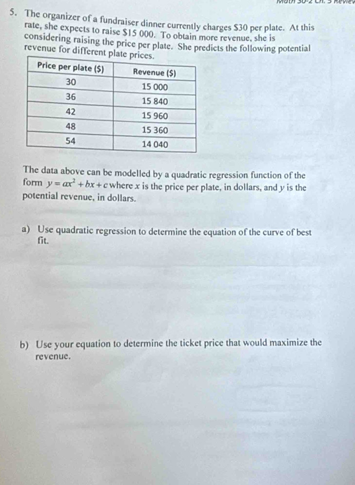 The organizer of a fundraiser dinner currently charges $30 per plate. At this 
rate, she expects to raise $15 000. To obtain more revenue, she is 
considering raising the price per plate. She predicts the following potential 
revenue for differe 
The data above can be modelled by a quadratic regression function of the 
form y=ax^2+bx+c where x is the price per plate, in dollars, and y is the 
potential revenue, in dollars. 
a) Use quadratic regression to determine the equation of the curve of best 
fit. 
b) Use your equation to determine the ticket price that would maximize the 
revenue.