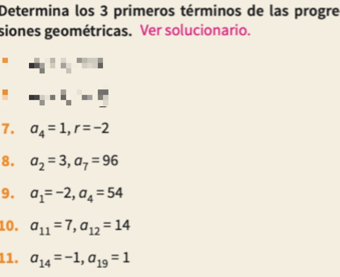 Determina los 3 primeros términos de las progre 
siones geométricas. Ver solucionario. 
1. a_4=1, r=-2
8. a_2=3, a_7=96
9. a_1=-2, a_4=54
10. a_11=7, a_12=14
11. a_14=-1, a_19=1