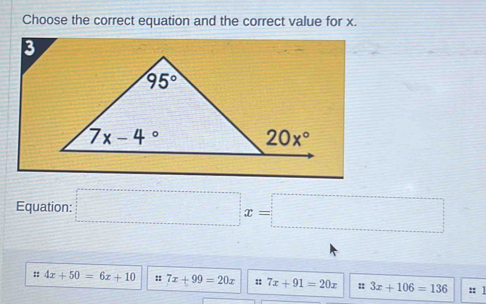 Choose the correct equation and the correct value for x.
Equation: □ x=□
:: 4x+50=6x+10 :: 7x+99=20x :: 7x+91=20x :: 3x+106=136