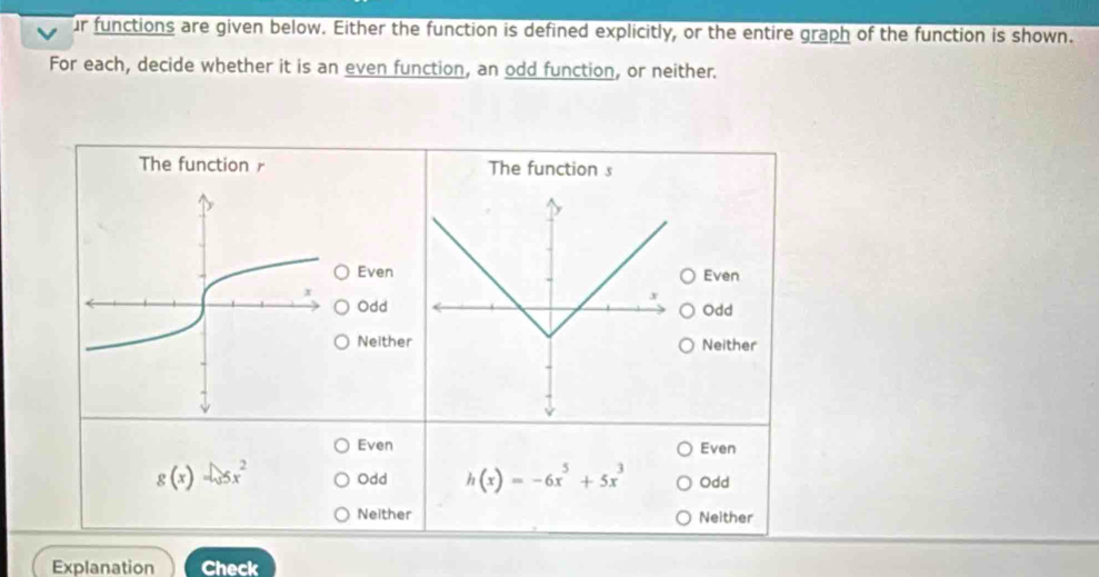 ur functions are given below. Either the function is defined explicitly, or the entire graph of the function is shown.
For each, decide whether it is an even function, an odd function, or neither.
The function r The function s
Even Even
Odd
x
Odd
Neither Neither
Even Even
g(x)=sqrt(3)x^2 Odd h(x)=-6x^5+5x^3 Odd
Neither Neither
Explanation Check