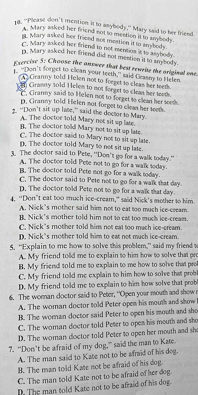 “Please don’t mention it to anybody,” Mary said to her friend.
A. Mary asked her friend not to mention it to anybody.
B. Mary asked her friend not mention it to anybody.
C. Mary asked her friend to not mention it to anybody.
D. Mary asked her friend did not mention it to anybody.
Exercise 5: Choose the answer that best rewrite the original one.
1. “Don’t forget to clean your teeth,” said Granny to Helen.
(A) Granny told Helen not to forget to clean her teeth.
B Granny told Helen to not forget to clean her teeth.
C. Granny said to Helen not to forget to clean her teeth.
D. Granny told Helen not forget to clean her teeth.
2. “Don’t sit up late,” said the doctor to Mary.
A. The doctor told Mary not sit up late.
B. The doctor told Mary not to sit up late.
C. The doctor said to Mary not to sit up late.
D. The doctor told Mary to not sit up late.
3. The doctor said to Pete, “Don’t go for a walk today.”
A. The doctor told Pete not to go for a walk today.
B. The doctor told Pete not go for a walk today.
C. The doctor said to Pete not to go for a walk that day.
D. The doctor told Pete not to go for a walk that day.
4. “Don’t eat too much ice-cream,” said Nick’s mother to him.
A. Nick’s mother said him not to eat too much ice-cream.
B. Nick’s mother told him not to eat too much ice-cream.
C. Nick’s mother told him not eat too much ice-cream.
D. Nick’s mother told him to eat not much ice-cream.
5. “Explain to me how to solve this problem,” said my friend to
A. My friend told me to explain to him how to solve that pro
B. My friend told me to explain to me how to solve that prob
C. My friend told me explain to him how to solve that probl
D. My friend told me to explain to him how solve that probl
6. The woman doctor said to Peter, “Open your mouth and show r
A. The woman doctor told Peter open his mouth and show
B. The woman doctor said Peter to open his mouth and sho
C. The woman doctor told Peter to open his mouth and sho
D. The woman doctor told Peter to open her mouth and she
7. “Don’t be afraid of my dog,” said the man to Kate.
A. The man said to Kate not to be afraid of his dog.
B. The man told Kate not be afraid of his dog.
C. The man told Kate not to be afraid of her dog.
D. The man told Kate not to be afraid of his dog.