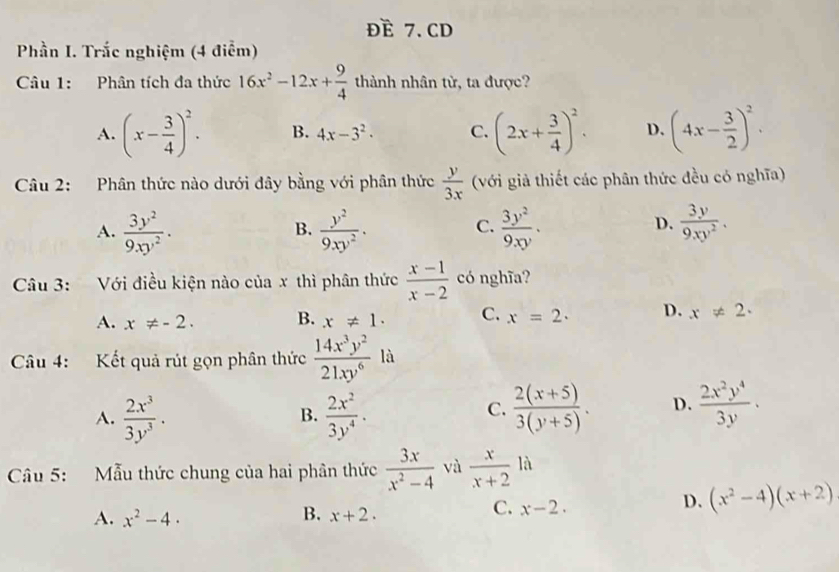 Doverline E 7. CD
Phần I. Trắc nghiệm (4 điểm)
Câu 1: Phân tích đa thức 16x^2-12x+ 9/4  thành nhân từ, ta được?
A. (x- 3/4 )^2. B. 4x-3^2. C. (2x+ 3/4 )^2. D. (4x- 3/2 )^2.
Câu 2: Phân thức nào dưới đây bằng với phân thức  y/3x  (với giả thiết các phân thức đều có nghĩa)
A.  3y^2/9xy^2 .  y^2/9xy^2 ·  3y^2/9xy .  3y/9xy^2 .
B.
C.
D.
Câu 3: Với điều kiện nào của x thì phân thức  (x-1)/x-2  có nghĩa?
A. x!= -2. B. x!= 1. C. x=2. D. x!= 2.
Câu 4: Kết quả rút gọn phân thức  14x^3y^2/21xy^6  là
A.  2x^3/3y^3 .  2x^2/3y^4 .  (2(x+5))/3(y+5) . D.  2x^2y^4/3y .
B.
C.
Câu 5: Mẫu thức chung của hai phân thức  3x/x^2-4  và  x/x+2  là
B.
D. (x^2-4)(x+2)
A. x^2-4. x+2.
C. x-2.