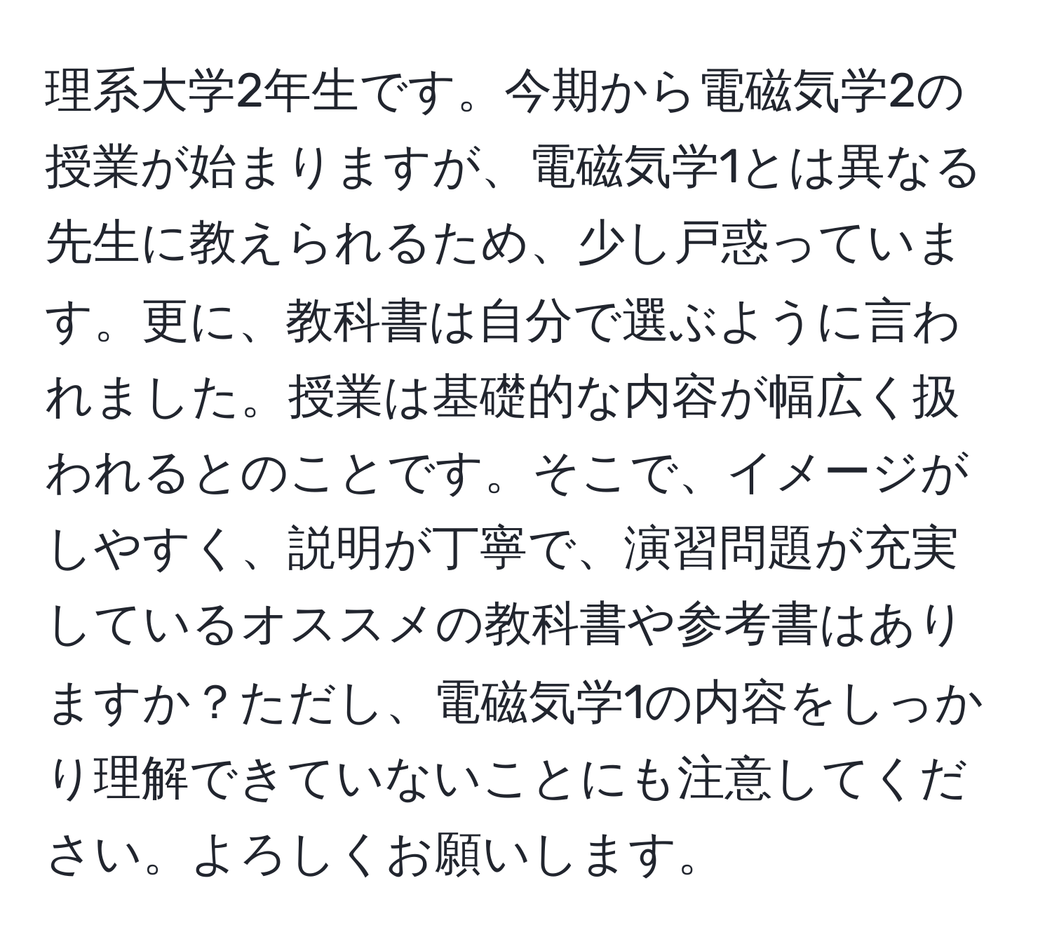 理系大学2年生です。今期から電磁気学2の授業が始まりますが、電磁気学1とは異なる先生に教えられるため、少し戸惑っています。更に、教科書は自分で選ぶように言われました。授業は基礎的な内容が幅広く扱われるとのことです。そこで、イメージがしやすく、説明が丁寧で、演習問題が充実しているオススメの教科書や参考書はありますか？ただし、電磁気学1の内容をしっかり理解できていないことにも注意してください。よろしくお願いします。