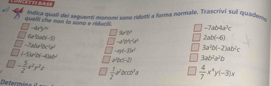 LUNCETTI BASE 
Indica quali dei seguenti monomi sono ridotti a forma normale. Trascrivi sul quaderno 
quelli che non lo sono e riducili.
-4x^4y^(5x)
-7ab4a^3c
6a^3bab(-5)
9a^3b^4
2ab(-6)
-7aba^3bc^2a^2
-a^5b^4c^2a^6
3a^3b(-2)ab^2c
(-5)a^2b(-4)ab^2
-xy(-3)x^2
- 5/2 x^2y^2z
a^3bc(-2)
3ab^2a^2b
 1/2 a^2bccb^3a
 4/7 x^4y(-3)x
Determina