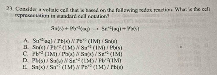 Consider a voltaic cell that is based on the following redox reaction. What is the cell
representation in standard cell notation?
Sn(s)+Pb^(+2)(aq)to Sn^(+2)(aq)+Pb(s)
A. Sn^(+2)aq)/Pb(s)//Pb^(+2)(1M)/Sn(s)
B. Sn(s)/Pb^(+2)(1M)//Sn^(+2)(1M)/Pb(s)
C. Pb^(+2)(1M)/Pb(s)//Sn(s)/Sn^(+2)(1M)
D. Pb(s)/Sn(s)//Sn^(+2)(1M)/Pb^(+2)(1M)
E. Sn(s)/Sn^(+2)(1M)//Pb^(+2)(1M)/Pb(s)