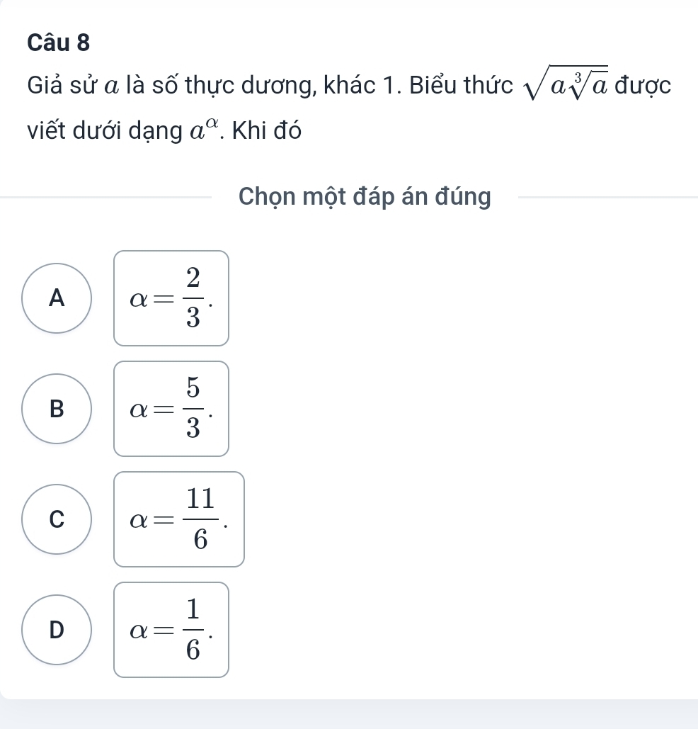 Giả sử a là số thực dương, khác 1. Biểu thức sqrt(asqrt [3]a) được
viết dưới dạng a^(alpha). Khi đó
Chọn một đáp án đúng
A alpha = 2/3 .
B alpha = 5/3 .
C alpha = 11/6 .
D alpha = 1/6 .