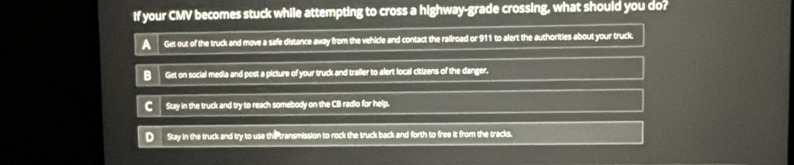 If your CMV becomes stuck while attempting to cross a highway-grade crossing, what should you do?
A Get out of the truck and move a safe distance away from the vehicle and contact the railroad or 911 to alert the authorities about your truck.
BGet on social media and post a picture of your truck and trailer to alert local citizens of the danger.
C Stay in the truck and try to reach somebody on the CB radio for help.
D Stay in the truck and try to use the transmission to rock the truck back and forth to free it from the tracks.