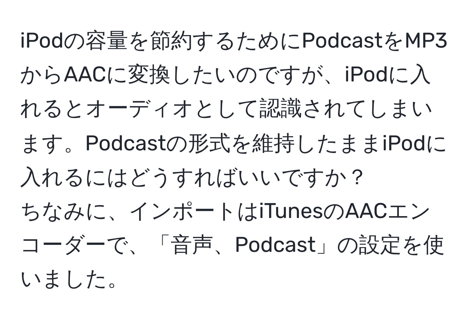 iPodの容量を節約するためにPodcastをMP3からAACに変換したいのですが、iPodに入れるとオーディオとして認識されてしまいます。Podcastの形式を維持したままiPodに入れるにはどうすればいいですか？  
ちなみに、インポートはiTunesのAACエンコーダーで、「音声、Podcast」の設定を使いました。