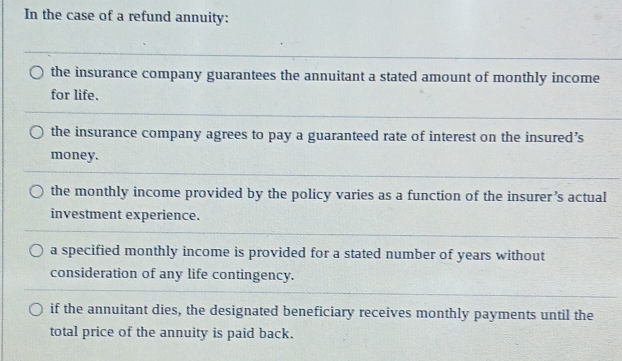 In the case of a refund annuity:
the insurance company guarantees the annuitant a stated amount of monthly income
for life.
the insurance company agrees to pay a guaranteed rate of interest on the insured’s
money.
the monthly income provided by the policy varies as a function of the insurer’s actual
investment experience.
a specified monthly income is provided for a stated number of years without
consideration of any life contingency.
if the annuitant dies, the designated beneficiary receives monthly payments until the
total price of the annuity is paid back.