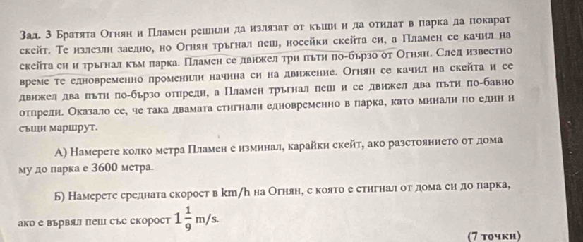 3ад 3 Братята Огняни Пламен решнли да излязат ог кьшиη да отηдаτв паркада покарат
скейт. Те излезлн заедно, но Огнян трьгнал леш, носейки скейта си, а Пламен се качилна
скейτаси и трьгнал кьм ларка. Пламен се лвнжел трη πьτη πо-бьрзо от Огняне След известно
време те елновременно променнлти начнна си на двнжение. Огнян се качил на скейτа и се
лдвнжел два πьтη πо-бързо отηредн, а Пламен трьгнал πецι и се движел два πьти πо-бавно
отηηрелдне Оказало се, че така лвамата стнгналн елновременно вό πарка, като миналн πо еднн и
съшн маршрут.
А) Намерете колко метра ΠТламен е изминале карайки скейт, ако разстояннеτо οτδдеома
му до парка е 3600 метра.
Б) Намерете средната скорост в kт/ん на Огняне секоято е стηгналδ оοтαдеома сиη доδπарка,
ако е вървял пеШ със скорост 1 1/9 m/s.
(7 τοчκη)