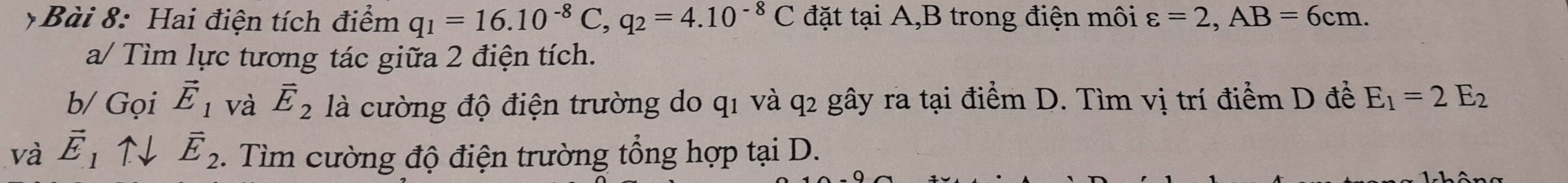 Hai điện tích điểm q_1=16.10^(-8)C, q_2=4.10^(-8)C đặt tại A, B trong điện môi varepsilon =2, AB=6cm. 
a/ Tìm lực tương tác giữa 2 điện tích. 
b/ Gọi vector E_1 và vector E_2 là cường độ điện trường do q1 và q2 gây ra tại điểm D. Tìm vị trí điểm D để E_1=2E_2
và vector E_1uparrow downarrow vector E_2. Tìm cường độ điện trường tổng hợp tại D.