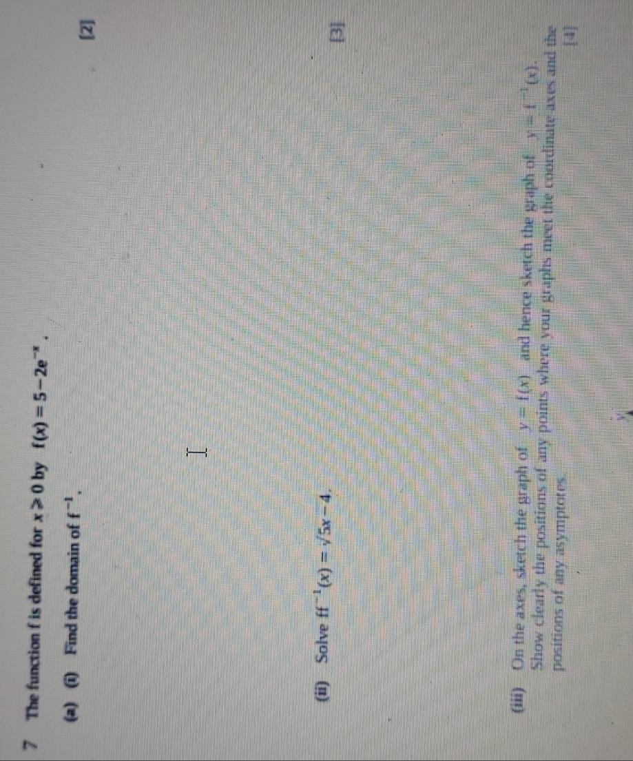 The function f is defined for x≥slant 0 by f(x)=5-2e^(-x). 
(a) (i) Find the domain of f^(-1). 
[2] 
(ii) Solve ff^(-1)(x)=sqrt(5x-4). [3] 
(iii) On the axes, sketch the graph of y=f(x) and hence sketch the graph of y=f^(-1)(x)
Show clearly the positions of any points where your graphs meet the coordinate axes and the 
positions of any asymptotes. 
[4]