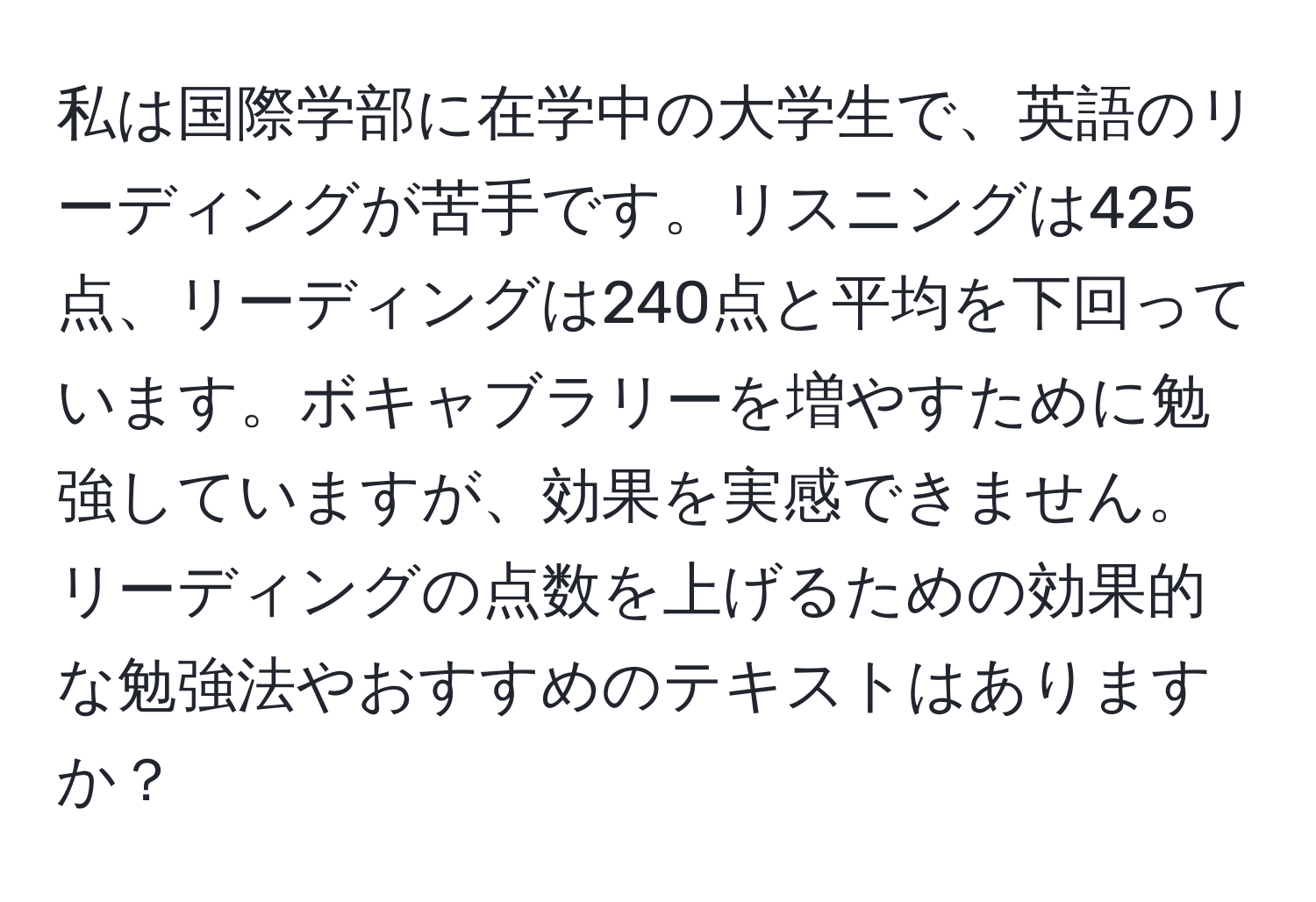 私は国際学部に在学中の大学生で、英語のリーディングが苦手です。リスニングは425点、リーディングは240点と平均を下回っています。ボキャブラリーを増やすために勉強していますが、効果を実感できません。リーディングの点数を上げるための効果的な勉強法やおすすめのテキストはありますか？