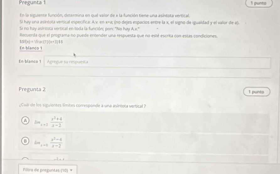 Pregunta 1 1 punto
En la siguiente función, determina en qué valor de x la función tiene una asíntota vertical.
Si hay una asíntota vertical especifica: A.v. en x=a; (no dejes espacios entre la x, el signo de igualdad y el valor de a).
Si no hay asíntota vertical en toda la función; pon: "No hay A.v."
Recuerda que el programa no puede entender una respuesta que no esté escrita con estas condiciones.
ssf(x)=Vrac(1)· (x+3)$s
En blanco 1
En blanco 1 Agregue su respuesta
Pregunta 2 1 punto
¿Cuál de los siguientes límites corresponde a una asíntota vertical ?
A lim_xto 2 (x^2+4)/x-2 
B lim_xto 0 (x^2-4)/x-2 
,.2 s
Filtro de preguntas (10) ×