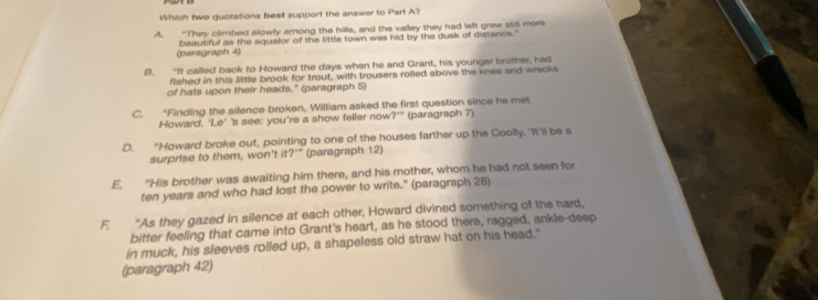 Which two guofations beet support the answer to Part A?
A. “They climbed slowly among the hills, and the valley they had left grew still more
(paragraph 4) beautiful as the equafor of the little town was hid by the dusk of distance."
8. “If called back to Howard the days when he and Grant, his younger brother, had
fished in this little brook for trout, with trousers rolled above the knee and wrecks
of hats upon their heads." (paragraph 5)
C. “Finding the silence broken, William asked the first question since he met
Howard.' Le° 's see; you're a show feller now ?^10 (paragraph 7)
D. “Howard broke out, pointing to one of the houses farther up the Coolly. 'It'll be a
surprise to them, won't it 7° ''' (paragraph 12)
E. "His brother was awaiting him there, and his mother, whom he had not seen for
ten years and who had lost the power to write." (paragraph 28)
F. “As they gazed in silence at each other, Howard divined something of the hard,
bitter feeling that came into Grant's heart, as he stood there, ragged, ankle-deep
in muck, his sleeves rolled up, a shapeless old straw hat on his head."
(paragraph 42)