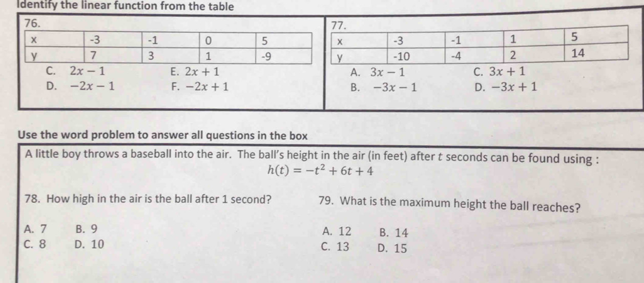 Identify the linear function from the table
C. 2x-1 E. 2x+1 A. 3x-1 C. 3x+1
D. -2x-1 F. -2x+1 B. -3x-1 D. -3x+1
Use the word problem to answer all questions in the box
A little boy throws a baseball into the air. The ball’s height in the air (in feet) after t seconds can be found using :
h(t)=-t^2+6t+4
78. How high in the air is the ball after 1 second? 79. What is the maximum height the ball reaches?
A. 7 B. 9 A. 12 B. 14
C. 8 D. 10 C. 13 D. 15