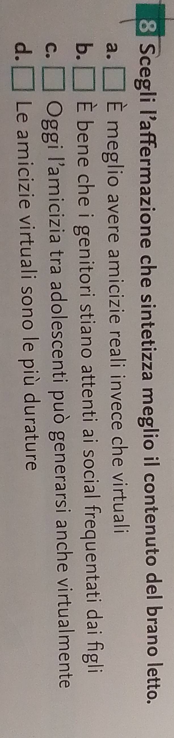 Scegli l’affermazione che sintetizza meglio il contenuto del brano letto.
a. [ È meglio avere amicizie reali invece che virtuali
b.[ È bene che i genitori stiano attenti ai social frequentati dai figli
C. Oggi l’amicizia tra adolescenti può generarsi anche virtualmente
d.L Le amicizie virtuali sono le più durature