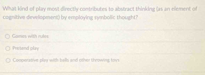 What kind of play most directly contributes to abstract thinking (as an element of
cognitive development) by employing symbolic thought?
Games with rules
Pretend play
Cooperative play with balls and other throwing toys