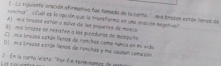 1.- La siguiente oración afirmativa fue tomada de la carta: " mis brazos están lleros de
ronchas" ¿Cuál es la opción que la transforma en una oración negativa?
A) mis brazos están a salvo de los piquetes de mosco.
B) mis brazos se resisten a las picaduras de mosquito
C) mis brazos están llenos de ronchas como nunca en mi vida
D) mis brazos están llenos de ronchas y me causan comezón
2.- En la carta leíste: "Por fin terminamos de insta
Las siquientes