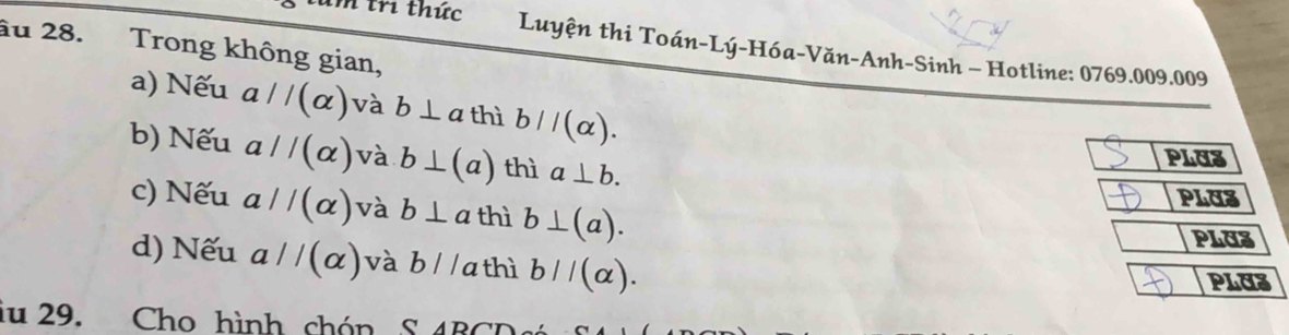 au 28. Trong không gian, 
h tri thức Luyện thi Toán-Lý-Hóa-Văn-Anh-Sinh - Hotline: 0769.009.009 
a) Nếu aparallel (alpha ) và b⊥ a thì bparallel (alpha ). 
b) Nếu aparallel (alpha ) và b⊥ (a) thì a⊥ b. 
PLU3 
c) Nếu aparallel (alpha ) và b⊥ a thì b⊥ (a). 
PLUS 
PLUZ 
d) Nếu aparallel (alpha ) và b//a thì bparallel (alpha ). 
PLUZ 
iu 29. Cho hình chón S AD∩ C