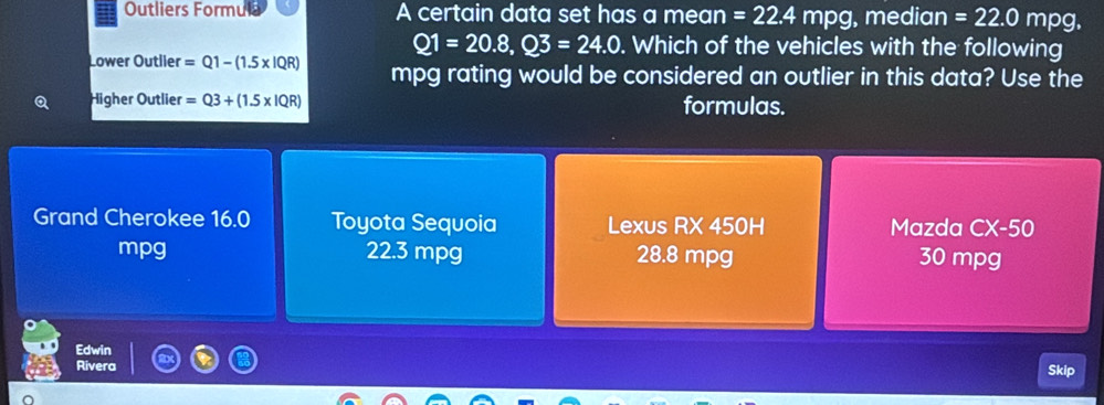 Outliers Formul A certain data set has a mean =22.4mpg, , median =22.0mpg.
Q1=20.8, Q3=24.0. Which of the vehicles with the following
Lower Outlier =Q1-(1.5* IQR) mpg rating would be considered an outlier in this data? Use the
Higher Outlier =Q3+(1.5* IQR) formulas.
Grand Cherokee 16.0 Toyota Sequoia Lexus RX 450H Mazda CX-50
mpg 22.3 mpg 28.8 mpg 30 mpg
Edwin
Rivera Skip