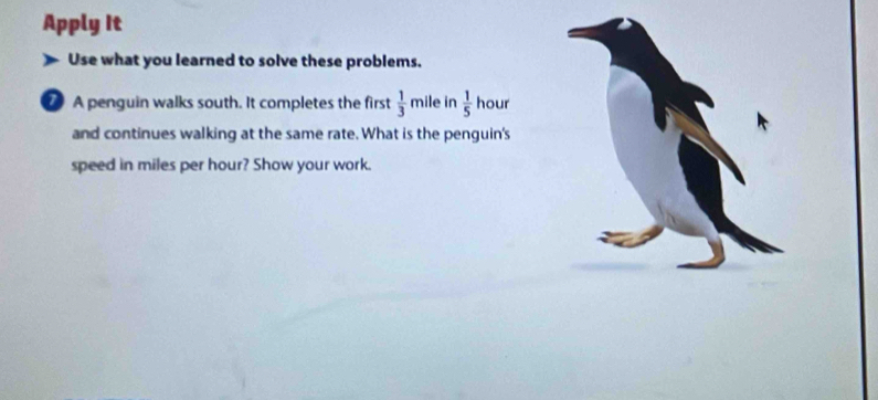 Apply It 
Use what you learned to solve these problems. 
7 A penguin walks south. It completes the first  1/3 mi le in  1/5  hour
and continues walking at the same rate. What is the penguin's 
speed in miles per hour? Show your work.